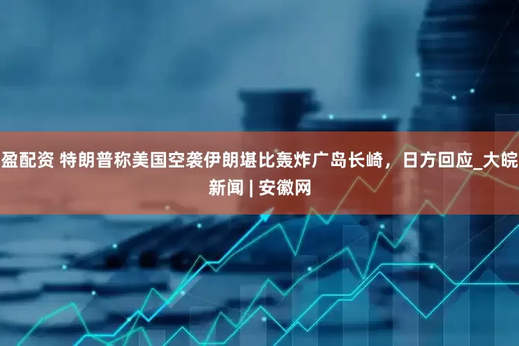 盈配资 特朗普称美国空袭伊朗堪比轰炸广岛长崎，日方回应_大皖新闻 | 安徽网