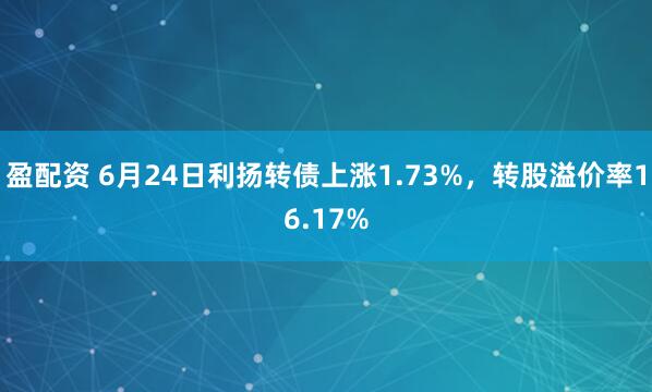 盈配资 6月24日利扬转债上涨1.73%，转股溢价率16.17%