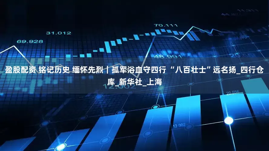 盈股配资 铭记历史 缅怀先烈｜孤军浴血守四行 “八百壮士”远名扬_四行仓库_新华社_上海