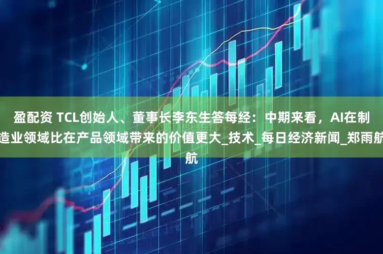 盈配资 TCL创始人、董事长李东生答每经：中期来看，AI在制造业领域比在产品领域带来的价值更大_技术_每日经济新闻_郑雨航
