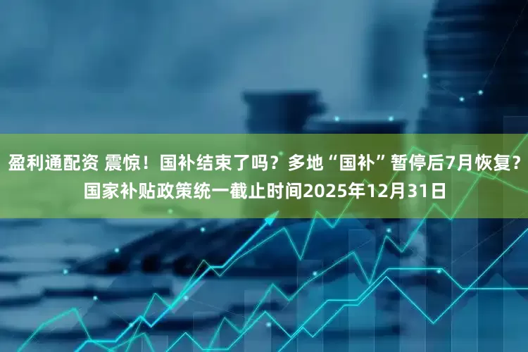 盈利通配资 震惊！国补结束了吗？多地“国补”暂停后7月恢复？国家补贴政策统一截止时间2025年12月31日
