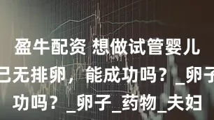 盈牛配资 想做试管婴儿助孕但自己无排卵，能成功吗？_卵子_药物_夫妇