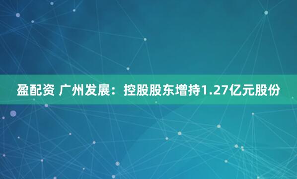 盈配资 广州发展：控股股东增持1.27亿元股份