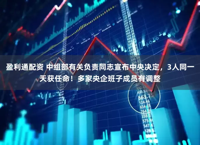 盈利通配资 中组部有关负责同志宣布中央决定，3人同一天获任命！多家央企班子成员有调整