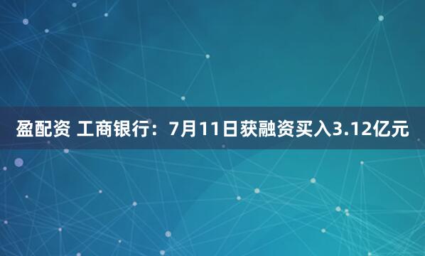 盈配资 工商银行：7月11日获融资买入3.12亿元