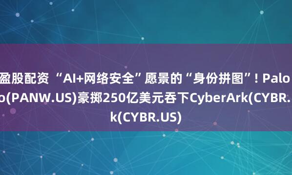 盈股配资 “AI+网络安全”愿景的“身份拼图”! Palo Alto(PANW.US)豪掷250亿美元吞下CyberArk(CYBR.US)