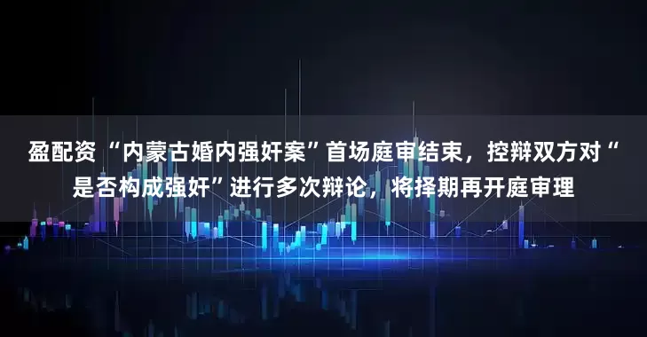 盈配资 “内蒙古婚内强奸案”首场庭审结束，控辩双方对“是否构成强奸”进行多次辩论，将择期再开庭审理