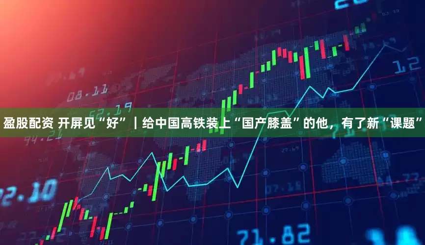 盈股配资 开屏见“好”｜给中国高铁装上“国产膝盖”的他，有了新“课题”