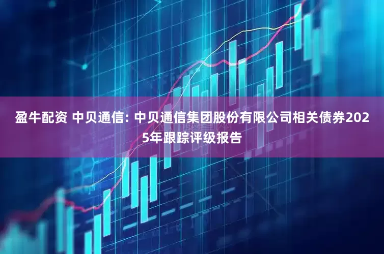 盈牛配资 中贝通信: 中贝通信集团股份有限公司相关债券2025年跟踪评级报告