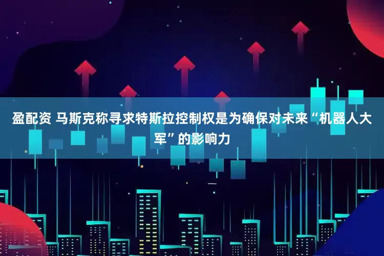 盈配资 马斯克称寻求特斯拉控制权是为确保对未来“机器人大军”的影响力